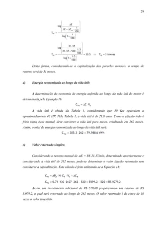 29

Desta forma, considerando-se a capitalização das parcelas mensais, o tempo de
retorno será de 31 meses.

d)

Energia economizada ao longo da vida útil:

A determinação da economia de energia auferida ao longo da vida útil do motor é
determinada pela Equação 16

A vida útil é obtida da Tabela 1, considerando que 30 Kw equivalem a
aproximadamente 40 HP. Pela Tabela 1, a vida útil é de 21.8 anos. Como o cálculo todo é
feiro numa base mensal, deve converter a vida útil para meses, resultando em 262 meses.
Assim, o total de energia economizada ao longo da vida útil será:

e)

Valor retornado simples:
Considerando o retorno mensal de △E = R$ 21.37/mês, determinado anteriormente e

considerando a vida útil de 262 meses, pode-se determinar o valor líquido retornado sem
considerar a capitalização. Este cálculo é feito utilizando-se a Equação 18:

Assim, um investimento adicional de R$ 520,00 proporcionam um retorno de R$
5.079,2, o qual será retornado ao longo de 262 meses. O valor retornado é de cerca de 10
vezes o valor investido.

 