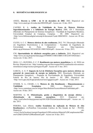 32
8.

REFERÊNCIAS BIBLIOGRÁFICAS

ANEEL. Decreto n. 4.508 – de 11 de dezembro de 2002. 2002. Disponível em:
<http://www.aneel.gov.br/cedoc/dec20024508.pdf>. Acesso em: 12 dez. 2013.
CASTRO, R. A. Análise de Viabilidade de Troca de Motores Elétricos
Superdimensionados e a Influência da Energia Reativa. 2008. 120 f. Dissertação
(Mestrado em Planejamento de Sistemas Energéticos) – Faculdade de Engenharia Mecânica,
Universidade Estadual de Campinas, Campinas – SP, 2008. Disponível em:
<http://www.bibliotecadigital.unicamp.br/document/?code=000434034>. Acesso em: 09 dez.
2013.
CLETO, A. C. C. Motores elétricos de alto rendimento. 2012. 79 f. Dissertação (Mestrado
em Engenharia Electrotécnica e de Computadores) – Faculdade de Engenharia da
Universidade
do
Porto.
Disponível
em:
<http://repositorioaberto.up.pt/bitstream/10216/68328/1/000154264.pdf>. Acesso em: 10 dez. 2013.
CNI. Oportunidades de eficiência energética para a indústria. 2010. Disponível em:
<http://www.cni.org.br/portal/data/pages/FF808081310B1CBB01314F2230716926.htm>.
Acesso em: 12 dez. 2013.
DIAS, J. C.; OLIVEIRA, E. C. P. Rendimento nos motores monofásicos. [s. d.]. WEG em
Revista. Disponível em: <http://ecatalog.weg.net/files/wegnet/WEG-rendimento-nos-motoresmonofasicos-artigo-tecnico-portugues-br.pdf>. Acesso em 11 dez. 2013.
GARCIA, A. G. P. Impacto da Lei de Eficiência Energética para motores elétricos no
potencial de conservação de energia na indústria. 2003. Dissertação (Mestrado em
Planejamento Energético) – Programa de Pós-Graduação de Engenharia, Universidade
Federal do Rio de Janeiro, Rio de Janeiro – RJ. 2003. Disponível em:
<http://www.ppe.ufrj.br/ppe/production/tesis/agpgarcia.pdf>. Acesso em: 13 dez. 2013.
JUNIOR, N. A.; CHABU, I. E. Motores de Alto Rendimento – Dimensionamento e
Viabilidade
Econômica.
2002.
Disponível
em:
<http://www.centralmat.com.br/Artigos/Mais/BoletimTecnicoMotoresViabilidade.pdf>.
Acesso em: 10 dez. 2013.
MARTINS. G. M. Eficientização, gestão e diagnósticos da energia elétrica –
eficientização
de
sistemas
energéticos.
2012.
Disponível
em:
<http://coral.ufsm.br/desp/geomar/esp1041/02B-EficientizacaoMotores.pdf>. Acesso em: 12
dez. 2013.
PEREIRA, Luís Alberto. Análise Econômica da Aplicação de Motores de Alto
Rendimento.[s. d.].Pontifícia Universidade Católica do Rio Grande do Sul – PUCRS.
Disponível
em:
<www3.fsa.br/localuser/energia/Engenharia%20Econômica/Material%20Complementat/Mot
ores%20de%20Alto%20Rendimento.pdf>. Acesso em 16 dez. 2013.

 