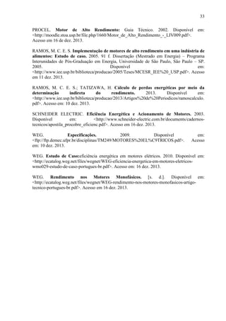 33
PROCEL. Motor de Alto Rendimento: Guia Técnico. 2002. Disponível
<http://moodle.stoa.usp.br/file.php/1660/Motor_de_Alto_Rendimento_-_LIV009.pdf>.
Acesso em 16 de dez. 2013.

em:

RAMOS, M. C. E. S. Implementação de motores de alto rendimento em uma indústria de
alimentos: Estudo de caso. 2005. 91 f. Dissertação (Mestrado em Energia) – Programa
Interunidades de Pós-Graduação em Energia, Universidade de São Paulo, São Paulo – SP.
2005.
Disponível
em:
<http://www.iee.usp.br/biblioteca/producao/2005/Teses/MCESR_IEE%20_USP.pdf>. Acesso
em 11 dez. 2013.
RAMOS, M. C. E. S.; TATIZAWA, H. Cálculo de perdas energéticas por meio da
determinação
indireta
do
rendimento.
2013.
Disponível
em:
<http://www.iee.usp.br/biblioteca/producao/2013/Artigos%20de%20Periodicos/ramoscalculo.
pdf>. Acesso em: 10 dez. 2013.
SCHNEIDER ELECTRIC. Eficiência Energética e Acionamento de Motores. 2003.
Disponível
em:
<http://www.schneider-electric.com.br/documents/cadernostecnicos/apostila_procobre_eficienc.pdf>. Acesso em 16 dez. 2013.
WEG.
Especificações.
2009.
Disponível
<ftp://ftp.demec.ufpr.br/disciplinas/TM249/MOTORES%20EL%C9TRICOS.pdf>.
em: 10 dez. 2013.

em:
Acesso

WEG. Estudo de Caso:eficiência energética em motores elétricos. 2010. Disponível em:
<http://ecatalog.weg.net/files/wegnet/WEG-eficiencia-energetica-em-motores-eletricoswmo029-estudo-de-caso-portugues-br.pdf>. Acesso em: 16 dez. 2013.
WEG. Rendimento nos Motores Monofásicos. [s. d.]. Disponível em:
<http://ecatalog.weg.net/files/wegnet/WEG-rendimento-nos-motores-monofasicos-artigotecnico-portugues-br.pdf>. Acesso em 16 dez. 2013.

 