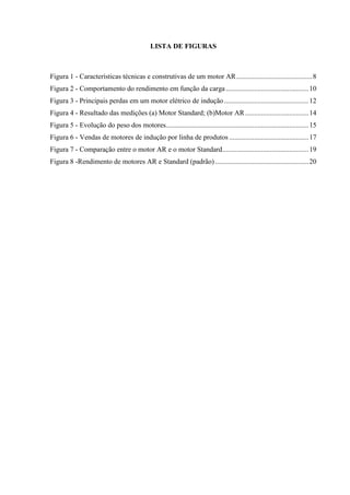 LISTA DE FIGURAS

Figura 1 - Características técnicas e construtivas de um motor AR ........................................... 8
Figura 2 - Comportamento do rendimento em função da carga ............................................... 10
Figura 3 - Principais perdas em um motor elétrico de indução ................................................ 12
Figura 4 - Resultado das medições (a) Motor Standard; (b)Motor AR .................................... 14
Figura 5 - Evolução do peso dos motores................................................................................. 15
Figura 6 - Vendas de motores de indução por linha de produtos ............................................. 17
Figura 7 - Comparação entre o motor AR e o motor Standard................................................. 19
Figura 8 -Rendimento de motores AR e Standard (padrão) ..................................................... 20

 