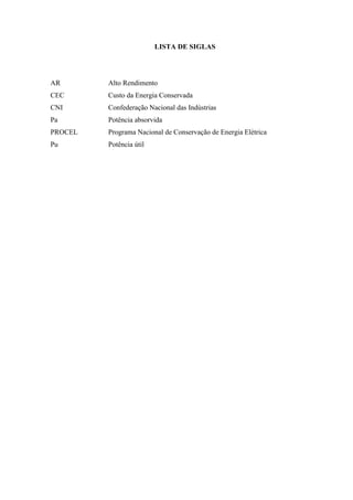 LISTA DE SIGLAS

AR

Alto Rendimento

CEC

Custo da Energia Conservada

CNI

Confederação Nacional das Indústrias

Pa

Potência absorvida

PROCEL

Programa Nacional de Conservação de Energia Elétrica

Pu

Potência útil

 