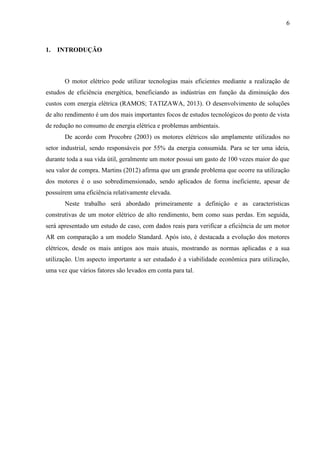 6

1.

INTRODUÇÃO

O motor elétrico pode utilizar tecnologias mais eficientes mediante a realização de
estudos de eficiência energética, beneficiando as indústrias em função da diminuição dos
custos com energia elétrica (RAMOS; TATIZAWA, 2013). O desenvolvimento de soluções
de alto rendimento é um dos mais importantes focos de estudos tecnológicos do ponto de vista
de redução no consumo de energia elétrica e problemas ambientais.
De acordo com Procobre (2003) os motores elétricos são amplamente utilizados no
setor industrial, sendo responsáveis por 55% da energia consumida. Para se ter uma ideia,
durante toda a sua vida útil, geralmente um motor possui um gasto de 100 vezes maior do que
seu valor de compra. Martins (2012) afirma que um grande problema que ocorre na utilização
dos motores é o uso sobredimensionado, sendo aplicados de forma ineficiente, apesar de
possuírem uma eficiência relativamente elevada.
Neste trabalho será abordado primeiramente a definição e as características
construtivas de um motor elétrico de alto rendimento, bem como suas perdas. Em seguida,
será apresentado um estudo de caso, com dados reais para verificar a eficiência de um motor
AR em comparação a um modelo Standard. Após isto, é destacada a evolução dos motores
elétricos, desde os mais antigos aos mais atuais, mostrando as normas aplicadas e a sua
utilização. Um aspecto importante a ser estudado é a viabilidade econômica para utilização,
uma vez que vários fatores são levados em conta para tal.

 