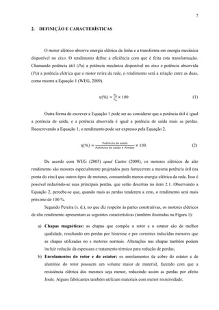 7
2.

DEFINIÇÃO E CARACTERÍSTICAS

O motor elétrico absorve energia elétrica da linha e a transforma em energia mecânica
disponível no eixo. O rendimento deﬁne a eﬁciência com que é feita esta transformação.
Chamando potência útil (Pu) a potência mecânica disponível no eixo e potência absorvida
(Pa) a potência elétrica que o motor retira da rede, o rendimento será a relação entre as duas,
como mostra a Equação 1 (WEG, 2009).

(1)

Outra forma de escrever a Equação 1 pode ser ao considerar que a potência útil é igual
a potência de saída, e a potência absorvida é igual a potência de saída mais as perdas.
Reescrevendo a Equação 1, o rendimento pode ser expresso pela Equação 2.

.

(2)

De acordo com WEG (2005) apud Castro (2008), os motores elétricos de alto
rendimento são motores especialmente projetados para fornecerem a mesma potência útil (na
ponta do eixo) que outros tipos de motores, consumindo menos energia elétrica da rede. Isso é
possível reduzindo-se suas principais perdas, que serão descritas no item 2.1. Observando a
Equação 2, percebe-se que, quando mais as perdas tenderem a zero, o rendimento será mais
próximo de 100 %.
Segundo Pereira (s. d.), no que diz respeito às partes construtivas, os motores elétricos
de alto rendimento apresentam as seguintes características (também ilustradas na Figura 1):
a) Chapas magnéticas: as chapas que compõe o rotor e o estator são de melhor
qualidade, resultando em perdas por histerese e por correntes induzidas menores que
as chapas utilizadas no s motores normais. Alterações nas chapas também podem
incluir redução da espessura e tratamento térmico para redução de perdas;
b) Enrolamentos do rotor e do estator: os enrolamentos de cobre do estator e de
alumínio do rotor possuem um volume maior de material, fazendo com que a
resistência elétrica dos mesmos seja menor, reduzindo assim as perdas por efeito
Joule. Alguns fabricantes também utilizam materiais com menor resistividade;

 