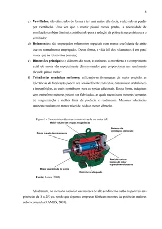 8
c) Ventilador: são otimizados de forma a ter uma maior eficiência, reduzindo as perdas
por ventilação. Uma vez que o motor possui menos perdas, a necessidade de
ventilação também diminui, contribuindo para a redução da potência necessária para o
ventilador;
d) Rolamentos: são empregados rolamentos especiais com menor coeficiente de atrito
que os normalmente empregados. Desta forma, a vida útil dos rolamentos é em geral
maior que os rolamentos comuns;
e) Dimensões principais: o diâmetro do rotor, as ranhuras, o entreferro e o comprimento
axial do motor são especialmente dimensionados para proporcionar um rendimento
elevado para o motor;
f) Tolerâncias mecânicas melhores: utilizando-se ferramentas de maior precisão, as
tolerâncias de fabricação podem ser sensivelmente reduzidas, diminuindo desbalanços
e imperfeições, as quais contribuem para as perdas adicionais. Desta forma, máquinas
com entreferro menores podem ser fabricadas, as quais necessitam menores correntes
de magnetização e melhor fator de potência e rendimento. Menores tolerâncias
também resultam em menor nível de ruído e menor vibração.

Figura 1 - Características técnicas e construtivas de um motor AR

Fonte: Ramos (2005)

Atualmente, no mercado nacional, os motores de alto rendimento estão disponíveis nas
potências de 1 a 250 cv, sendo que algumas empresas fabricam motores de potências maiores
sob encomenda (RAMOS, 2005).

 