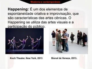 Moderno e contemporâneo 
Happening: É um dos elementos de 
espontaneidade criativa e improvisação, que 
são características das artes cênicas. O 
Happening se utiliza das artes visuais e a 
participação do público. 
Koch Theater, New York, 2013 Bienal de Veneza, 2013. 
 