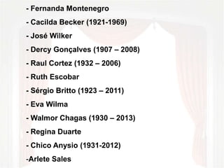 - Fernanda Montenegro 
- Cacilda Becker (1921-1969) 
- José Wilker 
- Dercy Gonçalves (1907 – 2008) 
- Raul Cortez (1932 – 2006) 
- Ruth Escobar 
- Sérgio Britto (1923 – 2011) 
- Eva Wilma 
- Walmor Chagas (1930 – 2013) 
- Regina Duarte 
- Chico Anysio (1931-2012) 
-Arlete Sales 
 