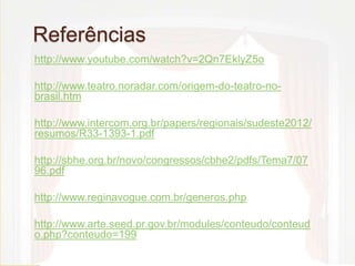 Referências 
http://www.youtube.com/watch?v=2Qn7EklyZ5o 
http://www.teatro.noradar.com/origem-do-teatro-no-brasil. 
htm 
http://www.intercom.org.br/papers/regionais/sudeste2012/ 
resumos/R33-1393-1.pdf 
http://sbhe.org.br/novo/congressos/cbhe2/pdfs/Tema7/07 
96.pdf 
http://www.reginavogue.com.br/generos.php 
http://www.arte.seed.pr.gov.br/modules/conteudo/conteud 
o.php?conteudo=199 
