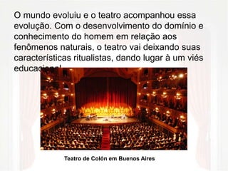 O mundo evoluiu e o teatro acompanhou essa 
evolução. Com o desenvolvimento do domínio e 
conhecimento do homem em relação aos 
fenômenos naturais, o teatro vai deixando suas 
características ritualistas, dando lugar à um viés 
educacional. 
Teatro de Colón em Buenos Aires 
 