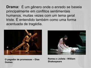 Drama: É um gênero onde o enredo se baseia 
principalmente em conflitos sentimentais 
humanos, muitas vezes com um tema geral 
triste. É entendido também como uma forma 
acentuada de tragédia. 
Romeu e Julieta - William 
Shakespeare 
O pagador de promessas – Dias 
Gomes 
 