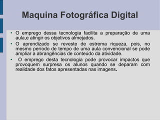 Maquina Fotográfica Digital O emprego dessa tecnologia facilita a preparação de uma aula,e atingir os objetivos almejados.  O aprendizado se reveste de estrema riqueza, pois, no mesmo período de tempo de uma aula convencional se pode ampliar a abrangências de conteúdo da atividade. O emprego desta tecnologia pode provocar impactos que provoquem surpresa os alunos quando se deparam com realidade dos fatos apresentadas nas imagens . 