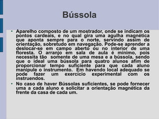 Bússola Aparelho composto de um mostrador, onde se indicam os pontos cardeais, e no qual gira uma agulha magnética que aponta sempre para o norte, servindo assim de orientação, sobretudo em navegação. Pode-se aprender a deslocar-se em campo aberto ou no interior de uma floresta. O arranjo em sala de aula é mínimo, pois necessita tão  somente de uma mesa e a bússola, sendo que o ideal uma bússola para quatro alunos afim de proporcionar tempo suficiente para que cada aluno manipule o instrumento.  Em havendo local adequado se pode fazer um exercício experimental com os instruendos. No caso de haver Bússolas suficientes, se pode fornecer uma a cada aluno e solicitar a orientação magnética da frente da casa de cada um. 