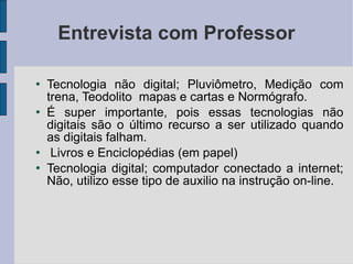 Entrevista com Professor Tecnologia não digital; Pluviômetro, Medição com trena, Teodolito  mapas e cartas e Normógrafo.  É super importante, pois essas tecnologias não digitais são o último recurso a ser utilizado quando as digitais falham. Livros e Enciclopédias (em papel)  Tecnologia digital; computador conectado a internet; Não, utilizo esse tipo de auxilio na instrução on-line. 