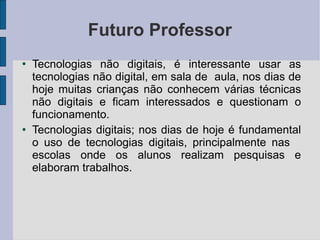 Futuro Professor Tecnologias não digitais, é interessante usar as tecnologias não digital, em sala de  aula, nos dias de hoje muitas crianças não conhecem várias técnicas não digitais e ficam interessados e questionam o funcionamento. Tecnologias digitais; nos dias de hoje é fundamental o uso de tecnologias digitais, principalmente nas  escolas onde os alunos realizam pesquisas e elaboram trabalhos. 