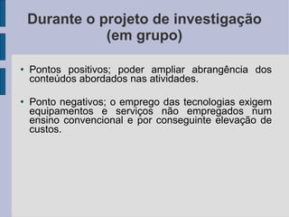 Durante o projeto de investigação (em grupo) Pontos positivos; poder ampliar abrangência dos conteúdos abordados nas atividades. Ponto negativos; o emprego das tecnologias exigem equipamentos e serviços não empregados num ensino convencional e por conseguinte elevação de custos. 