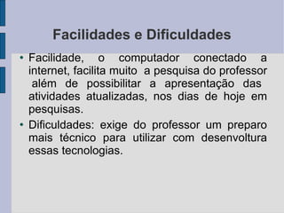 Facilidades e Dificuldades Facilidade, o computador conectado a internet, facilita muito  a pesquisa do professor  além de possibilitar a apresentação das atividades atualizadas, nos dias de hoje em pesquisas. Dificuldades: exige do professor um preparo mais técnico para utilizar com desenvoltura essas tecnologias. 