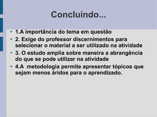 Concluindo... 1.A importância do tema em questão 2. Exige do professor discernimentos para selecionar o material a ser utilizado na atividade 3. O estudo amplia sobre maneira a abrangência do que se pode utilizar na atividade 4.A  metodologia permite apresentar tópicos que sejam menos áridos para o aprendizado.  