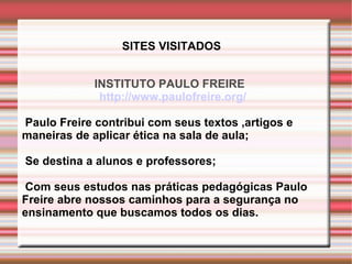INSTITUTO PAULO FREIRE   http://www.paulofreire.org/ Paulo Freire contribui com seus textos ,artigos e maneiras de aplicar ética na sala de aula; Se destina a alunos e professores; Com seus estudos nas práticas pedagógicas Paulo Freire abre nossos caminhos para a segurança no ensinamento que buscamos todos os dias. SITES VISITADOS 