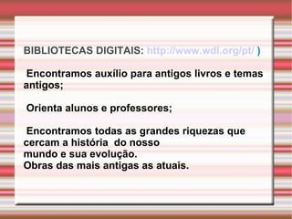 BIBLIOTECAS DIGITAIS:  http://www.wdl.org/pt/  ) Encontramos auxílio para antigos livros e temas antigos; Orienta alunos e professores; Encontramos todas as grandes riquezas que  cercam a história  do nosso  mundo e sua evolução.  Obras das mais antigas as atuais. 
