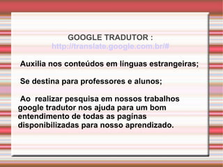 GOOGLE TRADUTOR :  http://translate.google.com.br/#   Auxilia nos conteúdos em línguas estrangeiras; Se destina para professores e alunos; Ao  realizar pesquisa em nossos trabalhos  google tradutor nos ajuda para um bom  entendimento de todas as pagínas disponibilizadas para nosso aprendizado. 