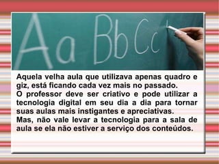 Aquela velha aula que utilizava apenas quadro e giz, está ficando cada vez mais no passado.  O professor deve ser criativo e pode utilizar a tecnologia digital em seu dia a dia para tornar suas aulas mais instigantes e apreciativas. Mas, não vale levar a tecnologia para a sala de aula se ela não estiver a serviço dos conteúdos. 
