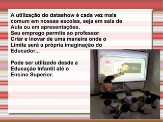 A utilização do datashow é cada vez mais comum em nossas escolas, seja em sala de  Aula ou em apresentações. Seu emprego permite ao professor Criar e inovar de uma maneira onde o  Limite será a própria imaginação do  Educador... Pode ser utilizado desde a  Educação Infantil até o  Ensino Superior. 
