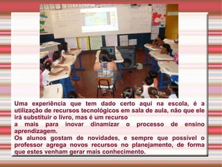 Uma experiência que tem dado certo aqui na escola, é a utilização de recursos tecnológicos em sala de aula, não que ele irá substituir o livro, mas é um recurso a mais para inovar dinamizar o processo de ensino aprendizagem.  Os alunos gostam de novidades, e sempre que possível o professor agrega novos recursos no planejamento, de forma que estes venham gerar mais conhecimento. 