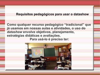Requisitos pedagógicos para usar o datashow Como qualquer recurso pedagógico “tradicional” que  já usamos em nossas aulas e atividades, o uso do  datashow  envolve objetivos, planejamento,  estratégias didáticas e avaliações.  Para usá-lo é preciso ter: 
