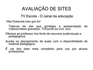 AVALIAÇÃO DE SITES TV Escola - O canal da educação http://tvescola.mec.gov.br/  Trata-se de site que privilegia a apresentação de vídeos(vídeos gravados, TVEscola ao vivo, etc).  Oferece ao professor rica fonte de recursos audiovisuais e pedagógicos. Auxilia no planejamento de aulas com a disponibilidade de material pedagógico. É um dos sites mais completos para uso por alunos professores. 
