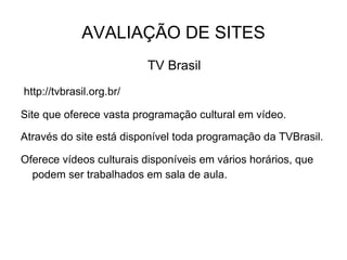 AVALIAÇÃO DE SITES TV Brasil  http://tvbrasil.org.br/  Site que oferece vasta programação cultural em vídeo.   Através do site está disponível toda programação da TVBrasil. Oferece vídeos culturais disponíveis em vários horários, que podem ser trabalhados em sala de aula.  