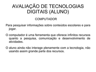 AVALIAÇÃO DE TECNOLOGIAS DIGITAIS (ALUNO) COMPUTADOR  Para pesquisar informações sobre conteúdos escolares e para jogar.   O computador é uma ferramenta que oferece infinitos recursos quanto a pesquisa, comunicação e desenvolvimento de atividades. O aluno ainda não interage plenamente com a tecnologia, não usando assim grande parte dos recursos. 