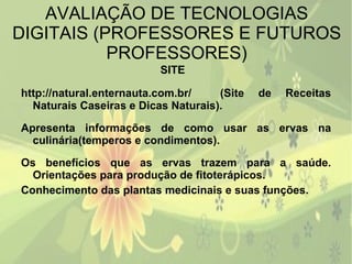 AVALIAÇÃO DE TECNOLOGIAS DIGITAIS (PROFESSORES E FUTUROS PROFESSORES) SITE  http://natural.enternauta.com.br/   (Site de Receitas Naturais Caseiras e Dicas Naturais). Apresenta informações de como usar as ervas na culinária(temperos e condimentos). Os benefícios que as ervas trazem para a saúde. Orientações para produção de fitoterápicos.  Conhecimento das plantas medicinais e suas funções.  