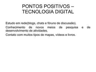 PONTOS POSITIVOS – TECNOLOGIA DIGITAL Estudo em rede(blogs, chats e fóruns de discussão). Conhecimento de novos meios de pesquisa e de desenvolvimento de atividades. Contato com muitos tipos de mapas, vídeos e livros. 