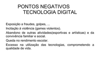 PONTOS NEGATIVOS  TECNOLOGIA DIGITAL Exposição a fraudes, golpes, ... Incitação à violência (games violentos). Abandono de outras atividades(esportivas e artísticas) e da convivência familiar e social.  Queda no rendimento escolar.  Excesso na utilização das tecnologias, comprometendo a qualidade de vida. 