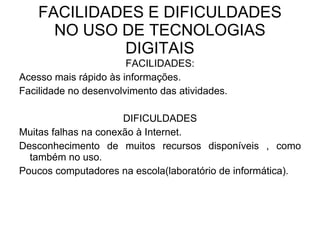 FACILIDADES E DIFICULDADES NO USO DE TECNOLOGIAS DIGITAIS FACILIDADES: Acesso mais rápido às informações. Facilidade no desenvolvimento das atividades. DIFICULDADES Muitas falhas na conexão à Internet. Desconhecimento de muitos recursos disponíveis , como também no uso.  Poucos computadores na escola(laboratório de informática). 