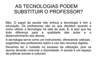 AS TECNOLOGIAS PODEM  SUBSTITUIR O PROFESSOR? Não. O papel da escola não enfoca a tecnologia e sim a educação. Os professores são os que decidem quando e como utilizar a tecnologia na sala de aula. E, é isso que faz toda diferença para a qualidade das aulas e o desenvolvimento dos alunos.  A tecnologia serve como um instrumento, oferecendo valiosas sugestões aos professores sobre o uso dos recursos digitais. Devemos ter o cuidado no excesso da utilização, pois os alunos deverão vivenciar a diversidade: A escola é um espaço de práticas sociais e culturais.  