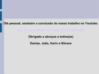 Olá pessoal, assistam a conclusão do nosso trabalho no Youtube: http://www.youtube.com/watch?v=Th0O4Gxtlzc Obrigado a abraços a todos(as) Danise, João, Karin e Silvane 