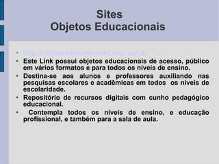 Sites Objetos Educacionais  http://objetoseducacionais2.mec.gov.br Este Link possui objetos educacionais de acesso, público em vários formatos e para todos os níveis de ensino. Destina-se aos alunos e professores auxiliando nas pesquisas escolares e acadêmicas em todos  os níveis de escolaridade. Repositório de recursos digitais com cunho pedagógico educacional. Contempla todos os níveis de ensino, e educação profissional, e também para a sala de aula. 