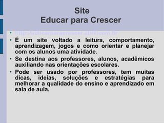 Site Educar para Crescer  http://educarparacrescer .abril.com.br É um site voltado a leitura, comportamento, aprendizagem, jogos e como orientar e planejar com os alunos uma atividade. Se destina aos professores, alunos, acadêmicos auxiliando nas orientações escolares. Pode ser usado por professores, tem muitas dicas, ideias, soluções e estratégias para melhorar a qualidade do ensino e aprendizado em sala de aula. 