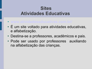 Sites Atividades Educativas  www. atividadeseducativas .com.br/ É um site voltado para atividades educativas, e alfabetização. Destina-se a professores, acadêmicos e pais. Pode ser usado por professores  auxiliando na alfabetização das crianças. 