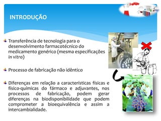 Transferência de tecnologia para o
desenvolvimento farmacotécnico do
medicamento genérico (mesma especificações
in vitro)
Processo de fabricação não idêntico
Diferenças em relação a características físicas e
físico-químicas do fármaco e adjuvantes, nos
processos de fabricação, podem gerar
diferenças na biodisponibilidade que podem
comprometer a bioequivalência e assim a
intercambialidade.
INTRODUÇÃO
 