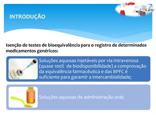 Soluções aquosas injetáveis por via intravenosa
(quase 100% de biodisponibilidade) a comprovação
da equivalência farmacêutica e das BPFC é
suficiente para garantir a intercambialidade;
Soluções aquosas de administração oral;
INTRODUÇÃO
Isenção de testes de bioequivalência para o registro de determinados
medicamentos genéricos:
 