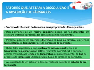 FATORES QUE AFETAM A DISSOLUÇÃO E
A ABSORÇÃO DE FÁRMACOS
1. Processo de obtenção do fármaco e suas propriedades físico-químicas:
Dois polimorfos de um mesmo composto podem ser tão diferentes em
estrutura cristalina e propriedades como dois compostos distintos.
Portanto, podem ser esperadas diferenças na ação do fármaco, em termos
farmacológicos e terapêuticos devido à presença de polimorfos
Outro fator importante é que o polimorfo menos estável tende a se
transformar no polimorfo mais estável (transição polimórfica), o que pode
ocorrer em função do tempo e da temperatura de armazenamento, do tipo de
processo de compressão utilizado e da redução do tamanho de partículas.
A estabilidade de um polimorfo deve ser realizada durante os estudos de pré-
formulação
 
