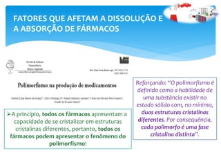FATORES QUE AFETAM A DISSOLUÇÃO E
A ABSORÇÃO DE FÁRMACOS
A princípio, todos os fármacos apresentam a
capacidade de se cristalizar em estruturas
cristalinas diferentes, portanto, todos os
fármacos podem apresentar o fenômeno do
polimorfismo!
Reforçando: “O polimorfismo é
definido como a habilidade de
uma substância existir no
estado sólido com, no mínimo,
duas estruturas cristalinas
diferentes. Por consequência,
cada polimorfo é uma fase
cristalina distinta”.
 