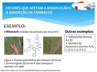Ritonavir (inibidor da protease do vírus HIV)
FATORES QUE AFETAM A DISSOLUÇÃO E
A ABSORÇÃO DE FÁRMACOS
Figura 1: Formas polimórficas do ritonavir: a) Forma
I, forma original; b) Forma II, que começou a
aparecer em 1998.
http://www.ebah.com.br/content/ABAAAAPt4AI/monografia-polimorfismo
 Tolbutamida (formas
A e B)
 Mesilato de
doxasozina (formas A, B,
C, D, E, F, G, H e I)
 