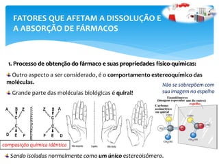 FATORES QUE AFETAM A DISSOLUÇÃO E
A ABSORÇÃO DE FÁRMACOS
1. Processo de obtenção do fármaco e suas propriedades físico-químicas:
Outro aspecto a ser considerado, é o comportamento estereoquímico das
moléculas.
Grande parte das moléculas biológicas é quiral!
Sendo isoladas normalmente como um único estereoisômero.
Não se sobrepõem com
sua imagem no espelho
composição química idêntica
 
