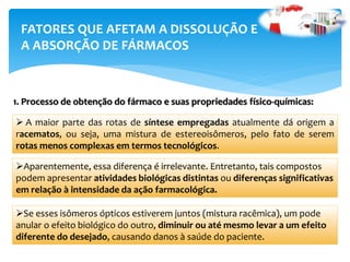  A maior parte das rotas de síntese empregadas atualmente dá origem a
racematos, ou seja, uma mistura de estereoisômeros, pelo fato de serem
rotas menos complexas em termos tecnológicos.
1. Processo de obtenção do fármaco e suas propriedades físico-químicas:
Aparentemente, essa diferença é irrelevante. Entretanto, tais compostos
podem apresentar atividades biológicas distintas ou diferenças significativas
em relação à intensidade da ação farmacológica.
FATORES QUE AFETAM A DISSOLUÇÃO E
A ABSORÇÃO DE FÁRMACOS
Se esses isômeros ópticos estiverem juntos (mistura racêmica), um pode
anular o efeito biológico do outro, diminuir ou até mesmo levar a um efeito
diferente do desejado, causando danos à saúde do paciente.
 