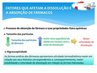 1. Processo de obtenção do fármaco e suas propriedades físico-químicas:
FATORES QUE AFETAM A DISSOLUÇÃO E
A ABSORÇÃO DE FÁRMACOS
Tamanho das partículas
Tamanho das partículas
do fármaco
maior área superficial do
sólido em contato com o
meio de dissolução
Maior
velocidade de
dissolução
Higroscopicidade
As formas anidras dos fármacos apresentam atividade termodinâmica maior em
relação aos seus hidratos correspondentes e, consequentemente, maior
solubilidade e velocidade de dissolução em relação às formas hidratadas.
 