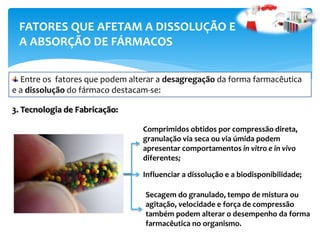 FATORES QUE AFETAM A DISSOLUÇÃO E
A ABSORÇÃO DE FÁRMACOS
3. Tecnologia de Fabricação:
Entre os fatores que podem alterar a desagregação da forma farmacêutica
e a dissolução do fármaco destacam-se:
Comprimidos obtidos por compressão direta,
granulação via seca ou via úmida podem
apresentar comportamentos in vitro e in vivo
diferentes;
Influenciar a dissolução e a biodisponibilidade;
Secagem do granulado, tempo de mistura ou
agitação, velocidade e força de compressão
também podem alterar o desempenho da forma
farmacêutica no organismo.
 