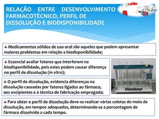 RELAÇÃO ENTRE DESENVOLVIMENTO
FARMACOTÉCNICO, PERFIL DE
DISSOLUÇÃO E BIODISPONIBILIDADE
Medicamentos sólidos de uso oral são aqueles que podem apresentar
maiores problemas em relação a biodisponibilidade;
Essencial avaliar fatores que interferem na
biodisponibilidade, pois estes podem causar diferença
no perfil de dissolução (in vitro);
O perfil de dissolução, evidencia diferenças na
dissolução causadas por fatores ligados ao fármaco,
aos excipientes e à técnica de fabricação empregada;
Para obter o perfil de dissolução deve-se realizar várias coletas do meio de
dissolução, em tempos adequados, determinando-se a porcentagem de
fármaco dissolvido a cada tempo.
Dissolutor
 