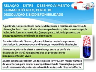 A partir da curva resultante pode-se determinar a cinética do processo de
dissolução, bem como calcular diversos parâmetros, tais como o tempo de
latência da forma farmacêutica (tempo para o início do processo de
desagregação) e a eficiência de dissolução;
Características do fármaco, dos excipientes ou ainda o processo
de fabricação podem provocar diferenças no perfil de dissolução;
RELAÇÃO ENTRE DESENVOLVIMENTO
FARMACOTÉCNICO, PERFIL DE
DISSOLUÇÃO E BIODISPONIBILIDADE
Entretanto, o fato de obter a semelhança entre os perfis de
dissolução (in vitro) não garante que os produtos serão
bioequivalentes (in vivo).
Muitas empresas realizam um teste piloto in vivo, com menor número
de voluntários, para avaliar o comportamento da formulação que está
sendo desenvolvida, antes de submetê-la ao teste de bioequivalência.
 